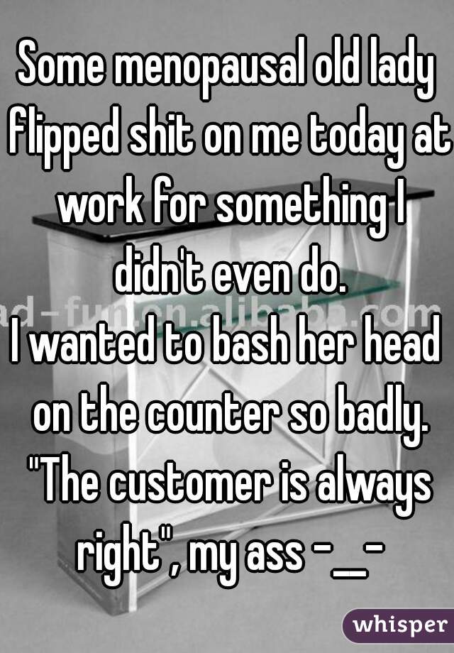 Some menopausal old lady flipped shit on me today at work for something I didn't even do.
I wanted to bash her head on the counter so badly. "The customer is always right", my ass -__-