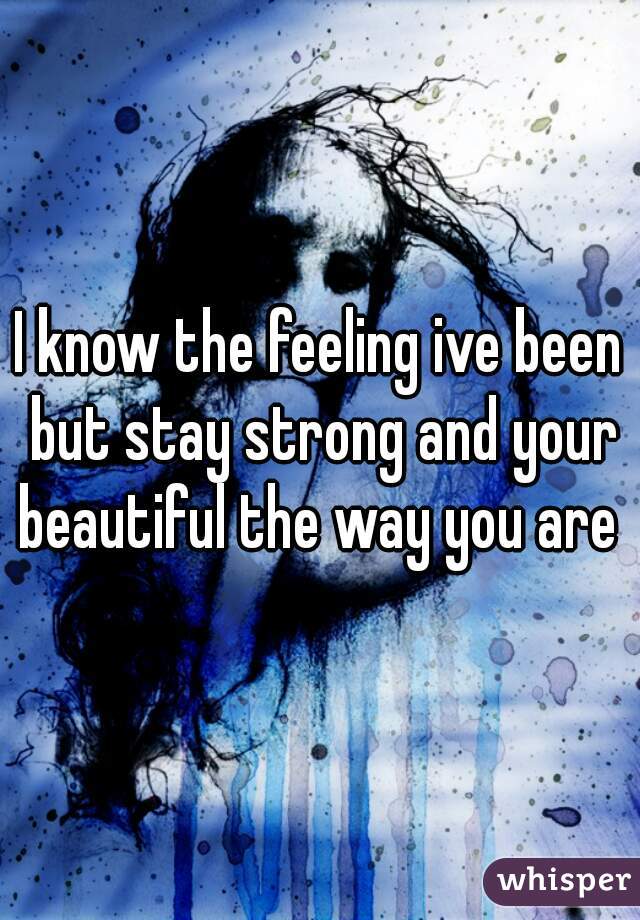 I know the feeling ive been but stay strong and your beautiful the way you are 
