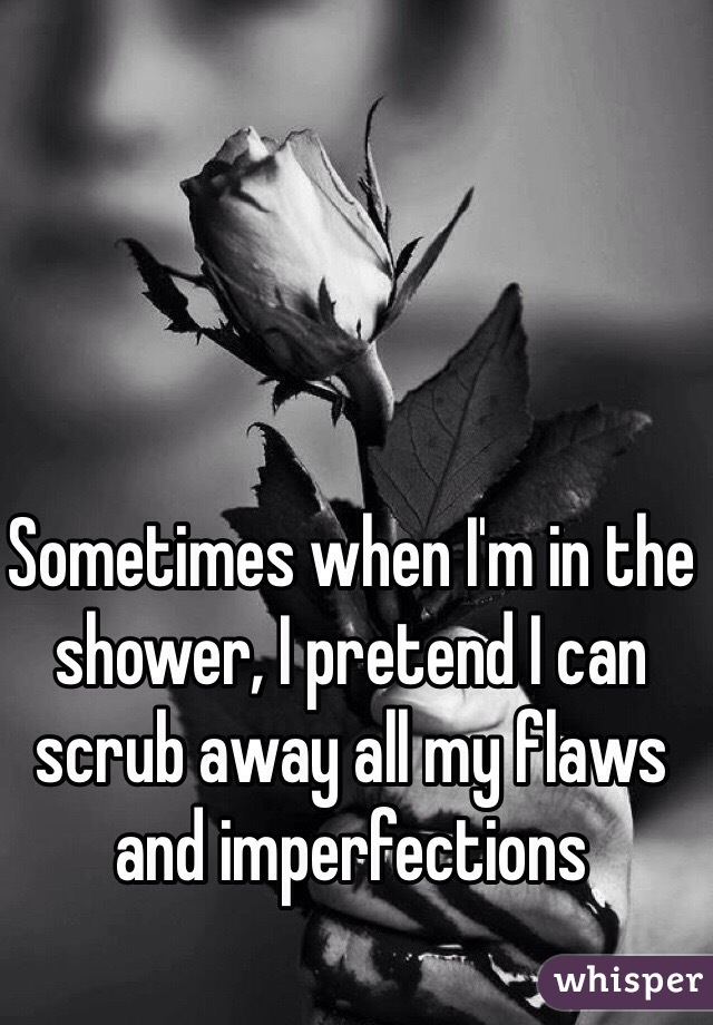 
Sometimes when I'm in the shower, I pretend I can scrub away all my flaws and imperfections