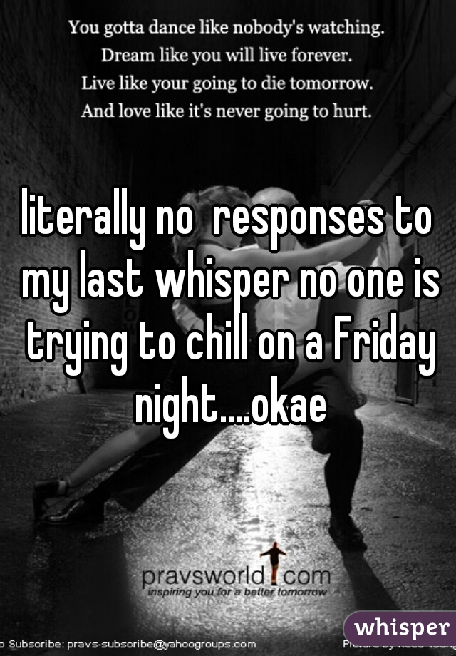 literally no  responses to my last whisper no one is trying to chill on a Friday night....okae