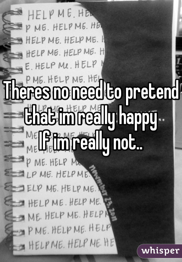 Theres no need to pretend 
that im really happy
If im really not..