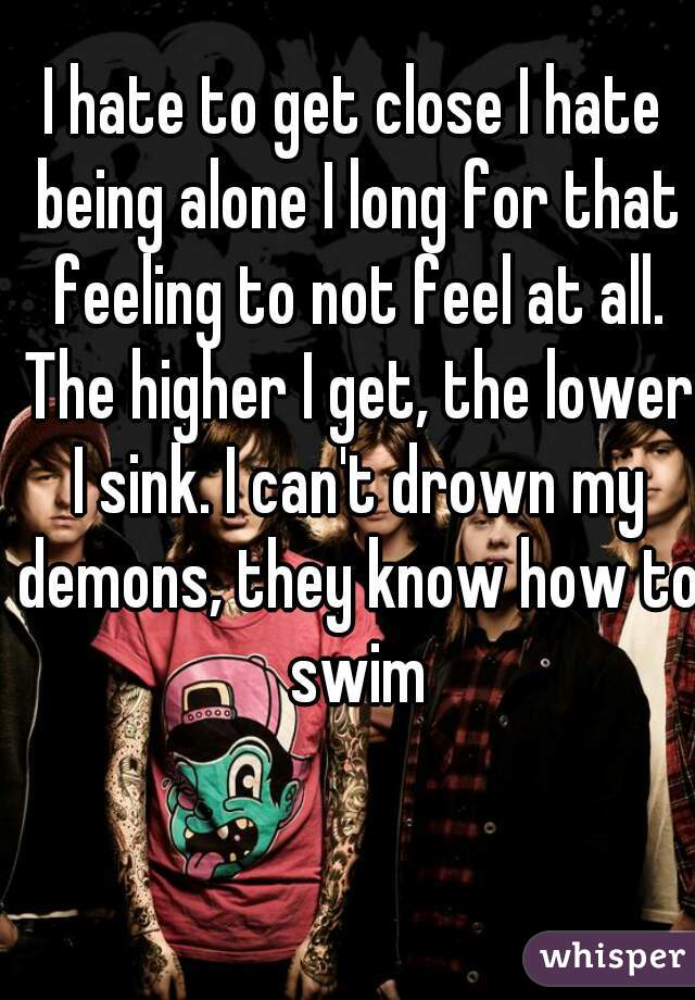 I hate to get close I hate being alone I long for that feeling to not feel at all. The higher I get, the lower I sink. I can't drown my demons, they know how to swim