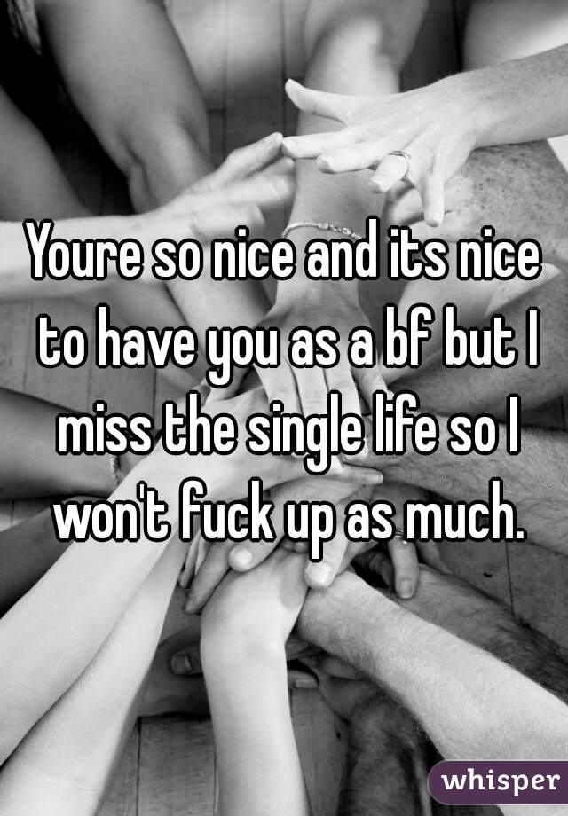 Youre so nice and its nice to have you as a bf but I miss the single life so I won't fuck up as much.