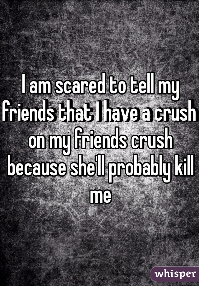 I am scared to tell my friends that I have a crush on my friends crush because she'll probably kill me