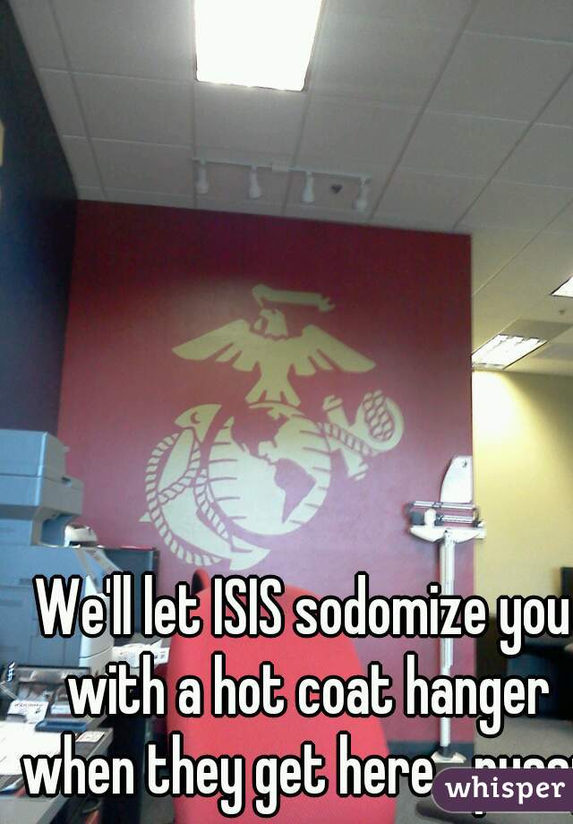 We'll let ISIS sodomize you with a hot coat hanger when they get here....pussy
