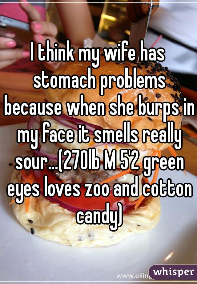 I think my wife has stomach problems because when she burps in my face it smells really sour...(270lb M 5'2 green eyes loves zoo and cotton candy)
