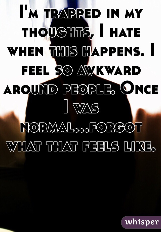 I'm trapped in my thoughts, I hate when this happens. I feel so awkward around people. Once I was normal...forgot what that feels like.
