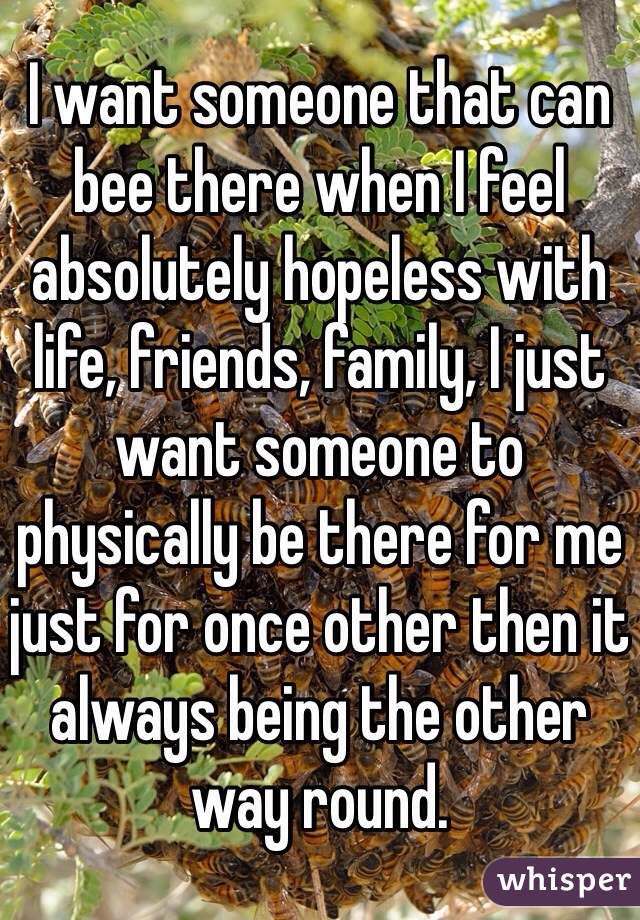 I want someone that can bee there when I feel absolutely hopeless with life, friends, family, I just want someone to physically be there for me just for once other then it always being the other way round. 