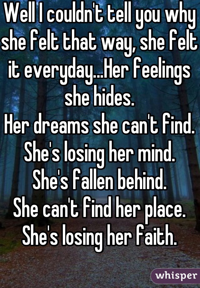 Well I couldn't tell you why she felt that way, she felt it everyday...Her feelings she hides.
Her dreams she can't find.
She's losing her mind.
She's fallen behind.
She can't find her place.
She's losing her faith.
