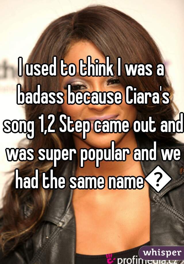 I used to think I was a badass because Ciara's song 1,2 Step came out and was super popular and we had the same name😂