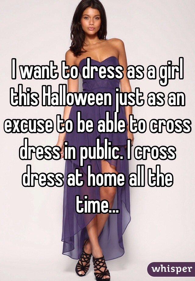 I want to dress as a girl this Halloween just as an excuse to be able to cross dress in public. I cross dress at home all the time...