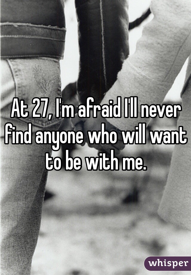 At 27, I'm afraid I'll never find anyone who will want to be with me.