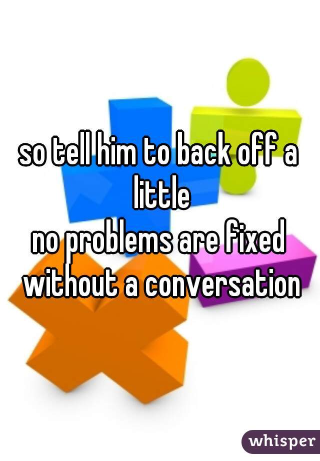 so tell him to back off a little
no problems are fixed without a conversation