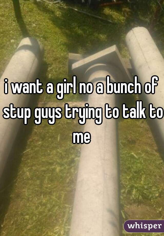 i want a girl no a bunch of stup guys trying to talk to me 
