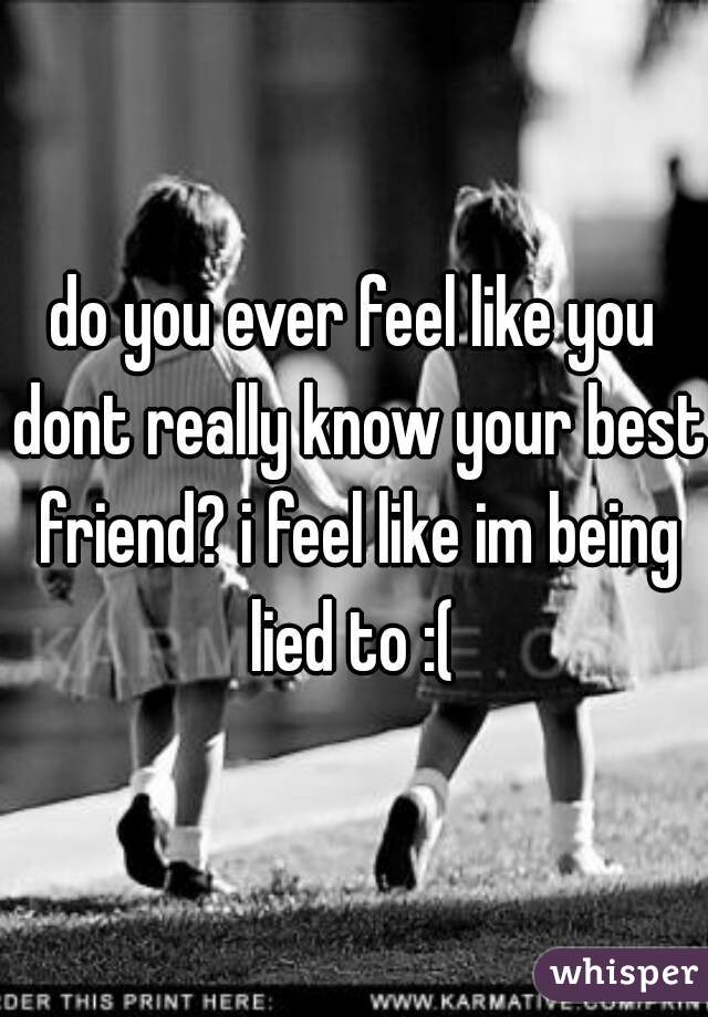 do you ever feel like you dont really know your best friend? i feel like im being lied to :( 