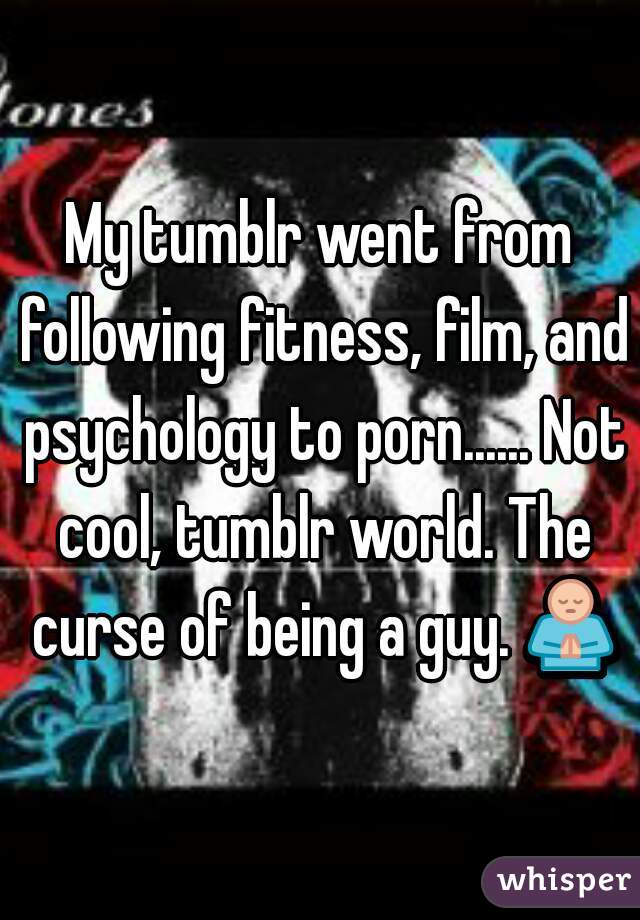 My tumblr went from following fitness, film, and psychology to porn...... Not cool, tumblr world. The curse of being a guy. 🙏 