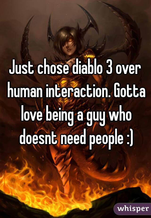 Just chose diablo 3 over human interaction. Gotta love being a guy who doesnt need people :)