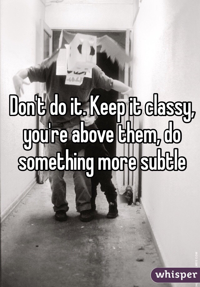 Don't do it. Keep it classy, you're above them, do something more subtle 