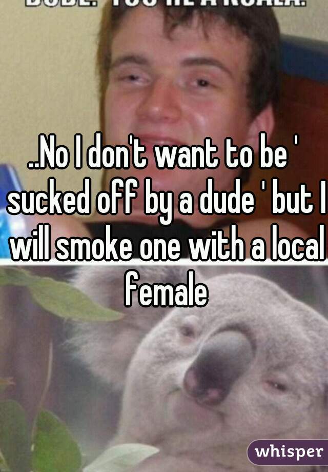 ..No I don't want to be ' sucked off by a dude ' but I will smoke one with a local female
