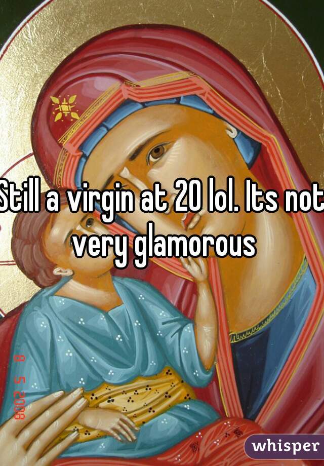 Still a virgin at 20 lol. Its not very glamorous