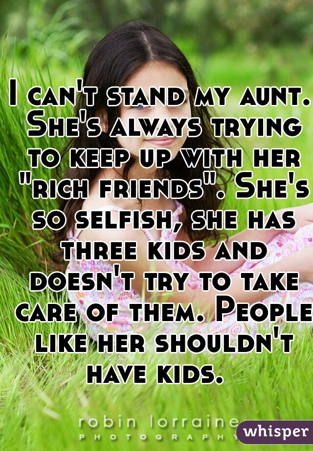 I can't stand my aunt. She's always trying to keep up with her "rich friends". She's so selfish, she has three kids and doesn't try to take care of them. People like her shouldn't have kids.  