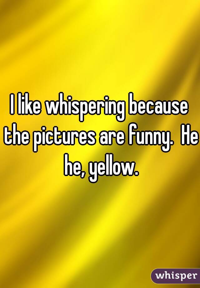 I like whispering because the pictures are funny.  He he, yellow.