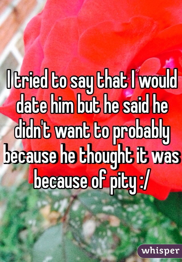 I tried to say that I would date him but he said he didn't want to probably because he thought it was because of pity :/
