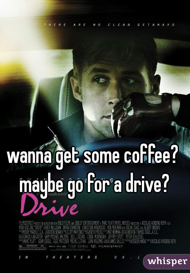 wanna get some coffee? maybe go for a drive?