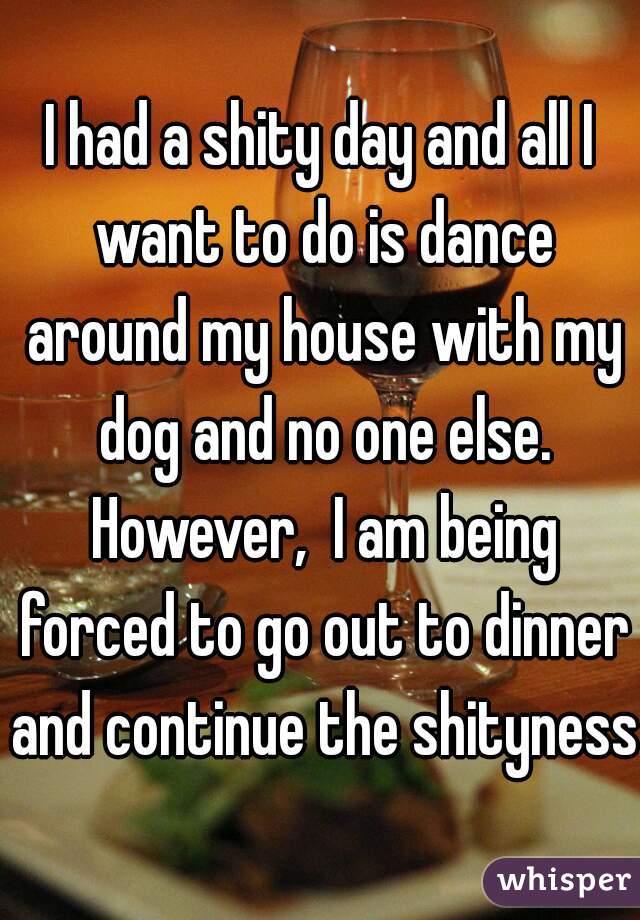 I had a shity day and all I want to do is dance around my house with my dog and no one else. However,  I am being forced to go out to dinner and continue the shityness