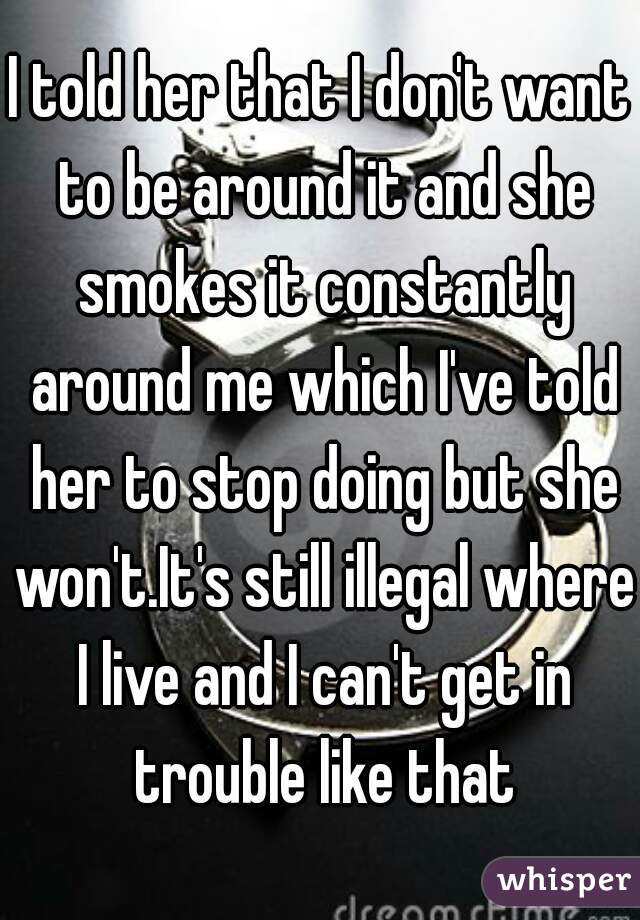 I told her that I don't want to be around it and she smokes it constantly around me which I've told her to stop doing but she won't.It's still illegal where I live and I can't get in trouble like that
