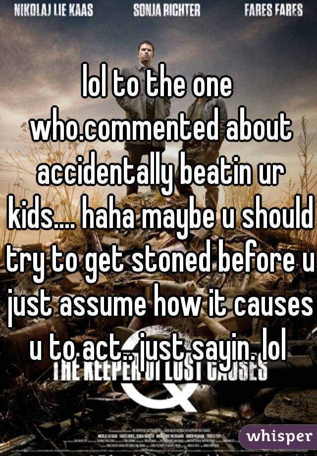 lol to the one who.commented about accidentally beatin ur kids.... haha maybe u should try to get stoned before u just assume how it causes u to act.. just sayin. lol 