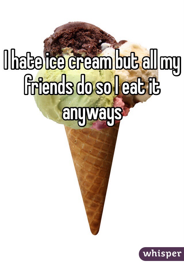 I hate ice cream but all my friends do so I eat it anyways 