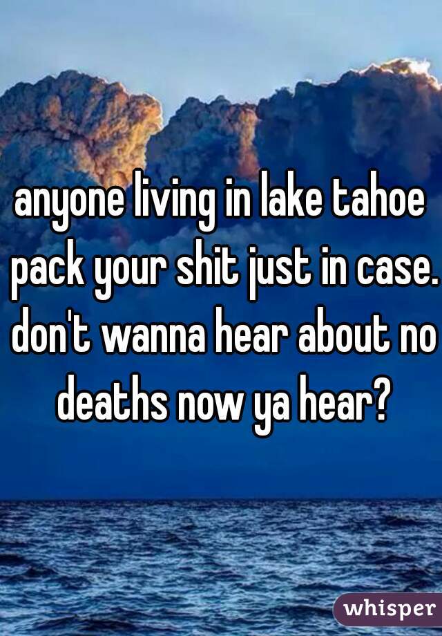 anyone living in lake tahoe pack your shit just in case. don't wanna hear about no deaths now ya hear?