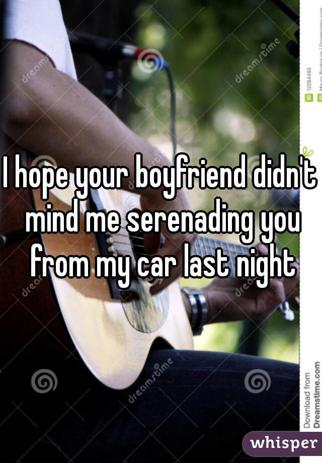 I hope your boyfriend didn't mind me serenading you from my car last night
