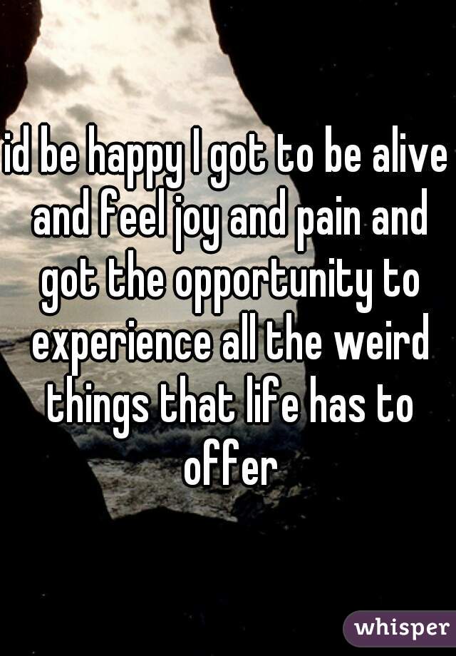 id be happy I got to be alive and feel joy and pain and got the opportunity to experience all the weird things that life has to offer