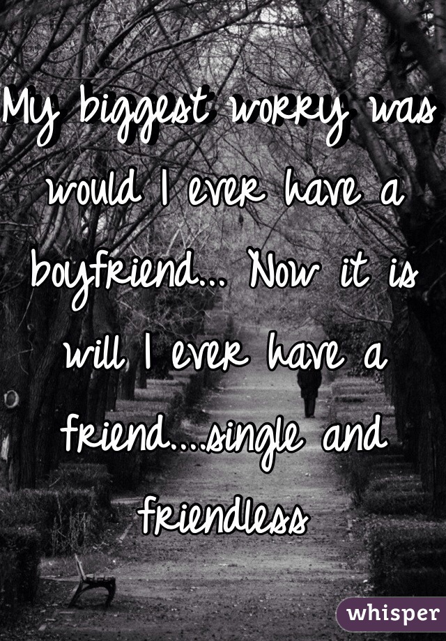 My biggest worry was would I ever have a boyfriend... Now it is will I ever have a friend....single and friendless