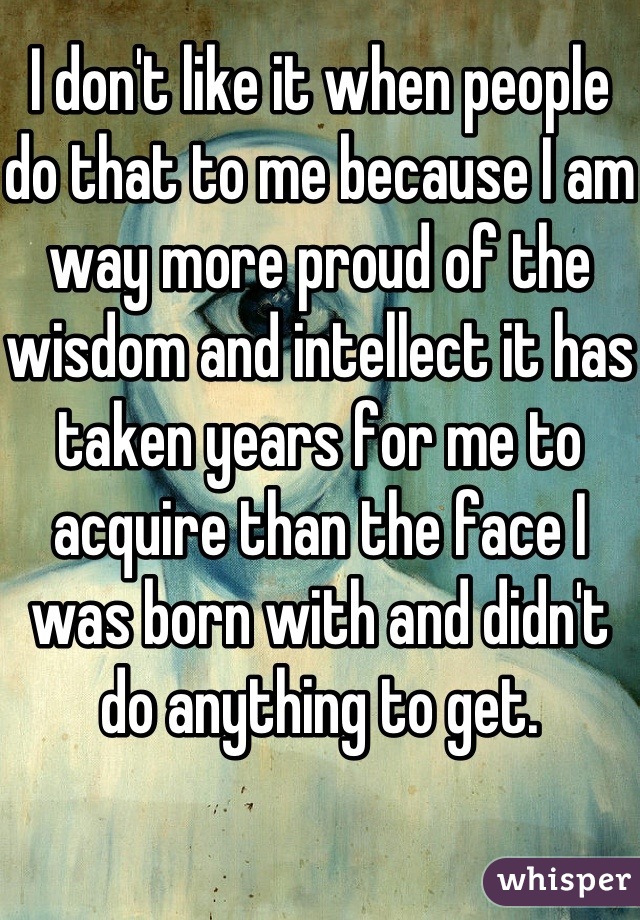 I don't like it when people do that to me because I am way more proud of the wisdom and intellect it has taken years for me to acquire than the face I was born with and didn't do anything to get.