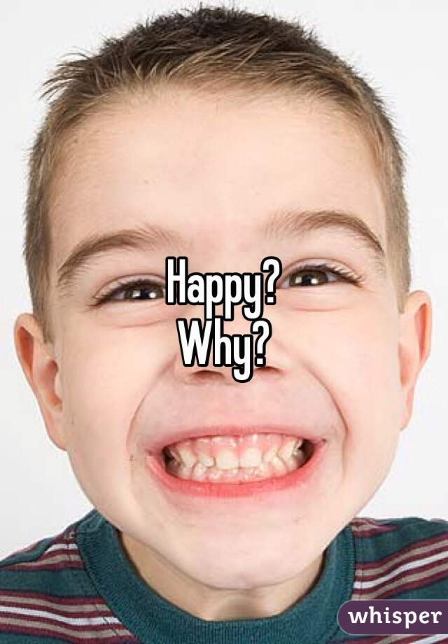 Happy? 
Why? 