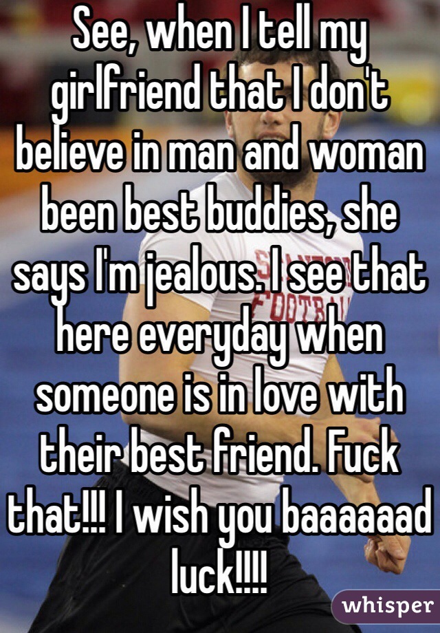 See, when I tell my girlfriend that I don't believe in man and woman been best buddies, she says I'm jealous. I see that here everyday when someone is in love with their best friend. Fuck that!!! I wish you baaaaaad luck!!!!