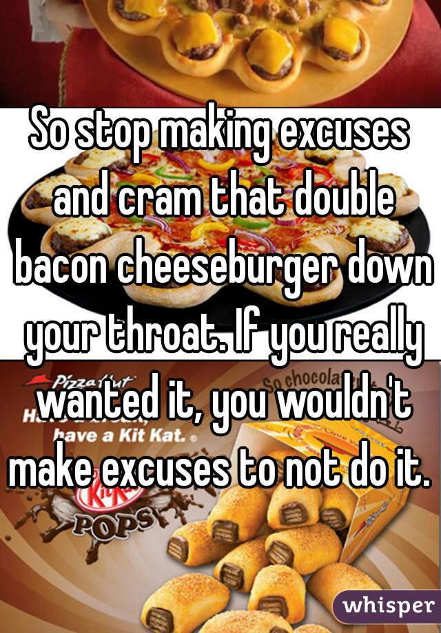 So stop making excuses and cram that double bacon cheeseburger down your throat. If you really wanted it, you wouldn't make excuses to not do it. 