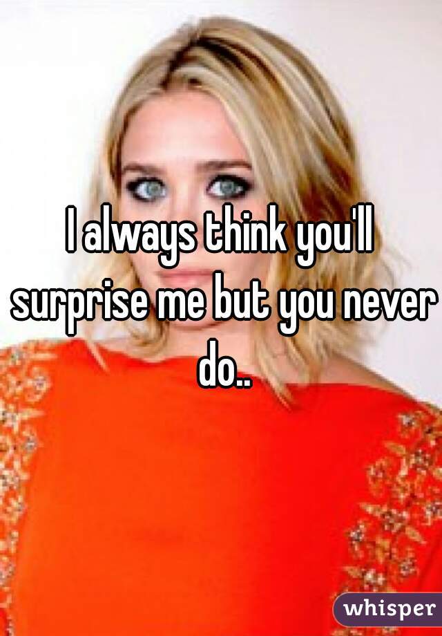 I always think you'll surprise me but you never do..