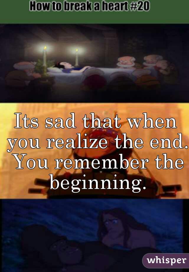 Its sad that when you realize the end. You remember the beginning.