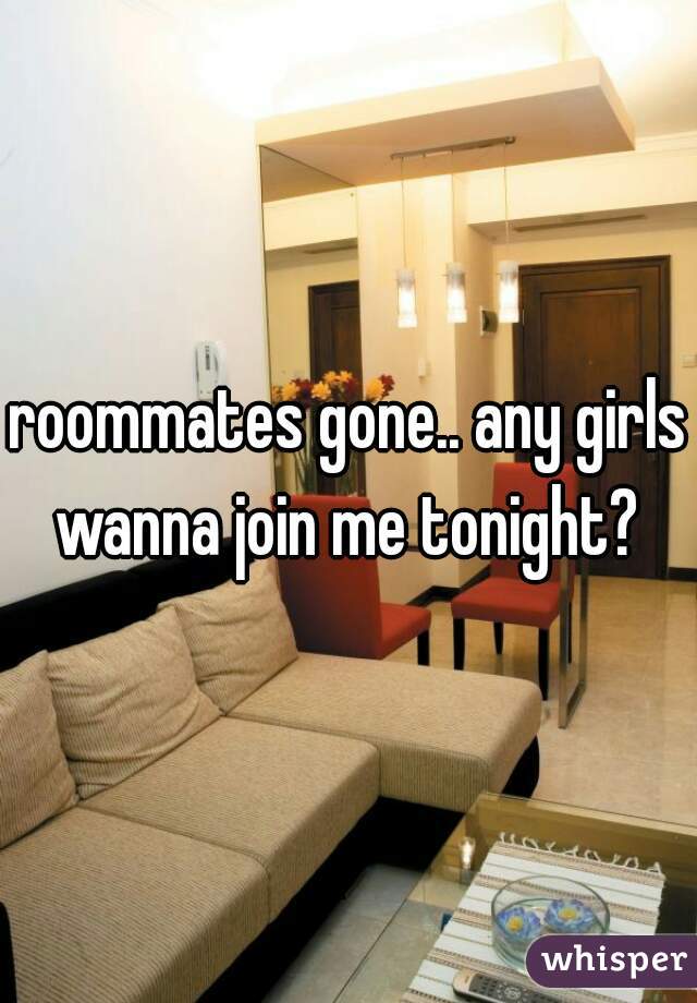 roommates gone.. any girls wanna join me tonight? 