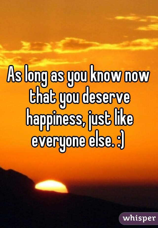 As long as you know now that you deserve happiness, just like everyone else. :) 