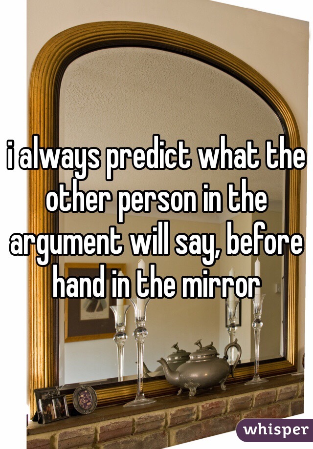 i always predict what the other person in the argument will say, before hand in the mirror