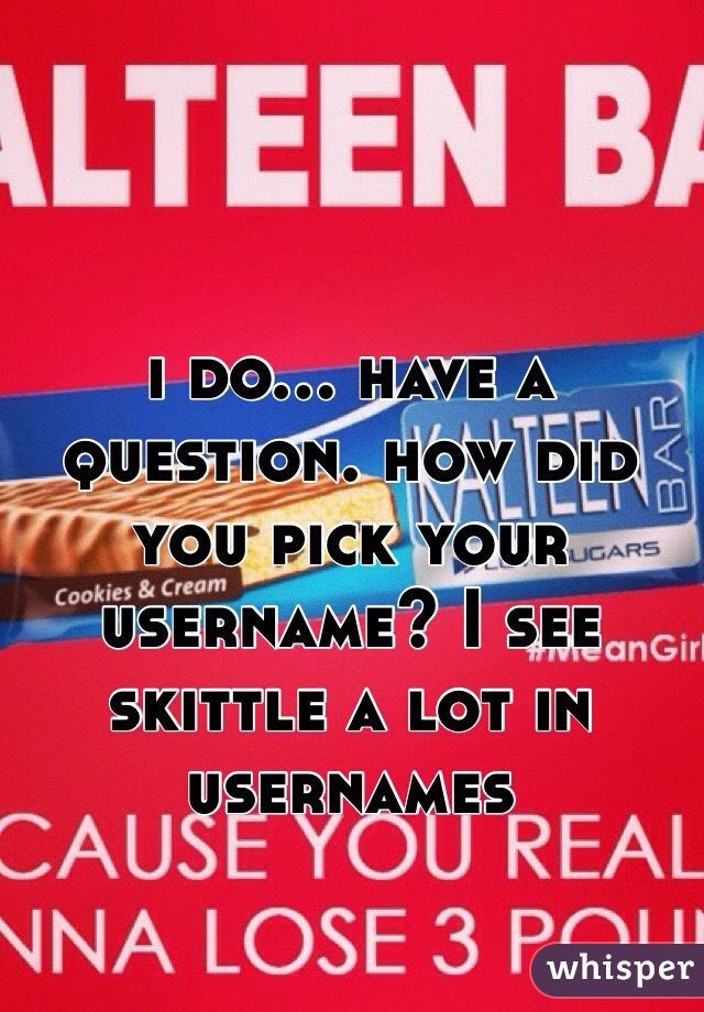 i do... have a question. how did you pick your username? I see skittle a lot in usernames 
