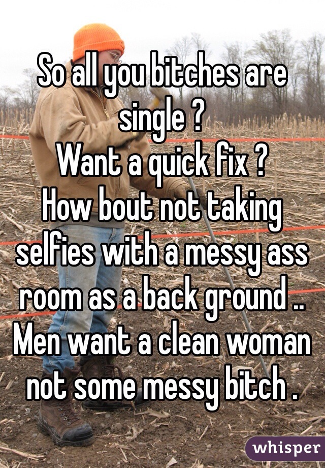 So all you bitches are single ?
Want a quick fix ?
How bout not taking selfies with a messy ass room as a back ground .. Men want a clean woman not some messy bitch . 