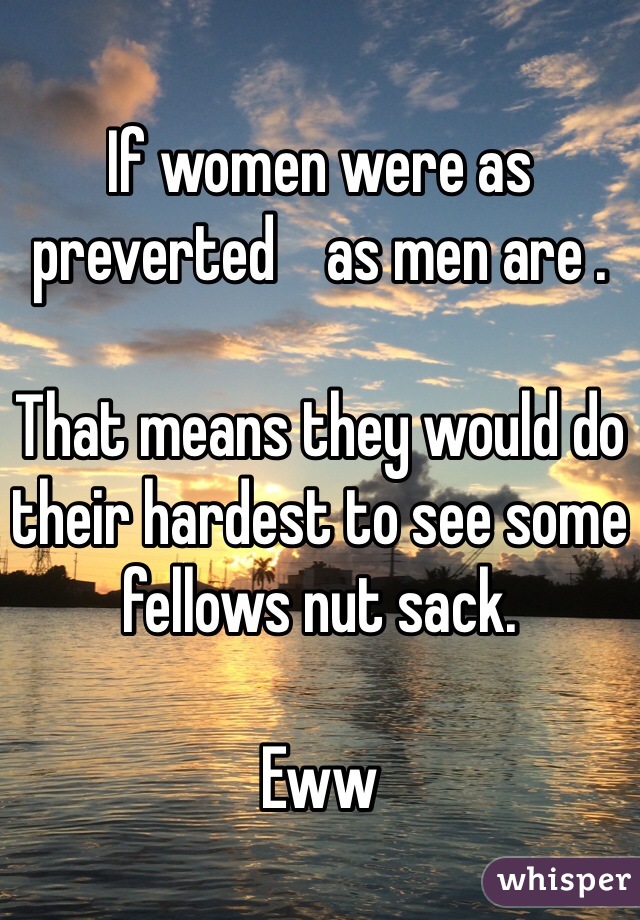 If women were as preverted    as men are . 

That means they would do their hardest to see some fellows nut sack. 

Eww