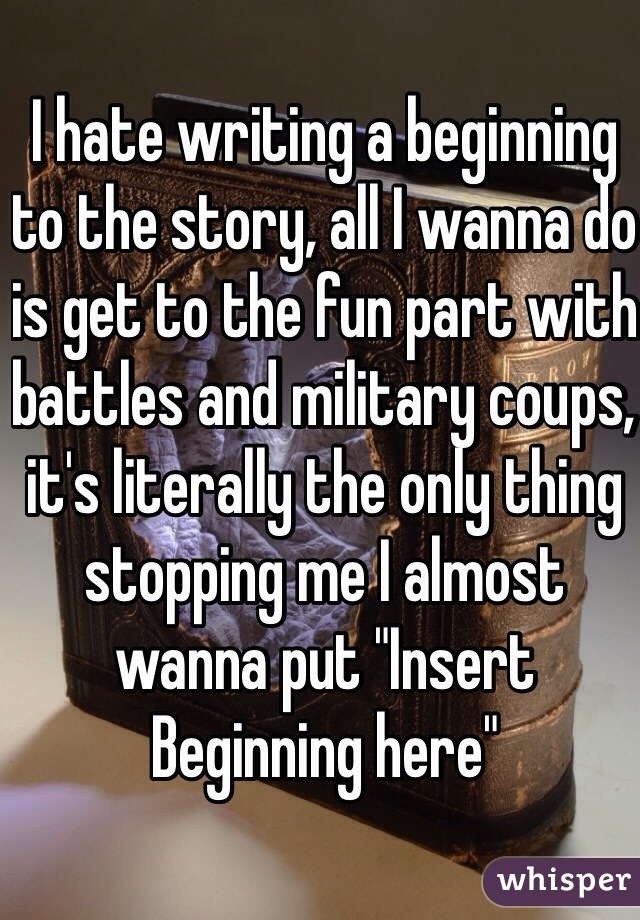 I hate writing a beginning to the story, all I wanna do is get to the fun part with battles and military coups, it's literally the only thing stopping me I almost wanna put "Insert Beginning here"