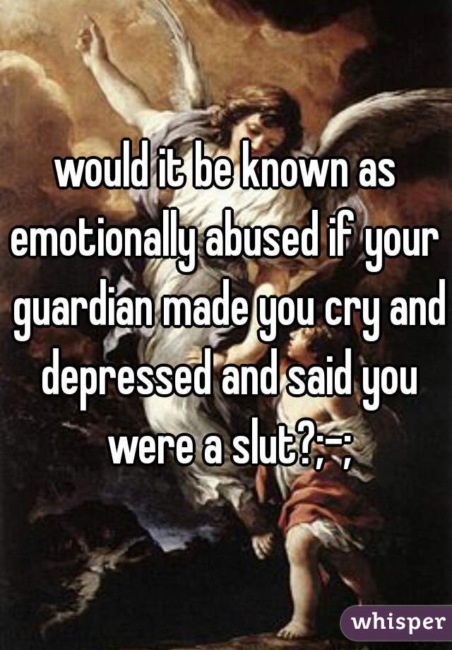 would it be known as emotionally abused if your  guardian made you cry and depressed and said you were a slut?;-;